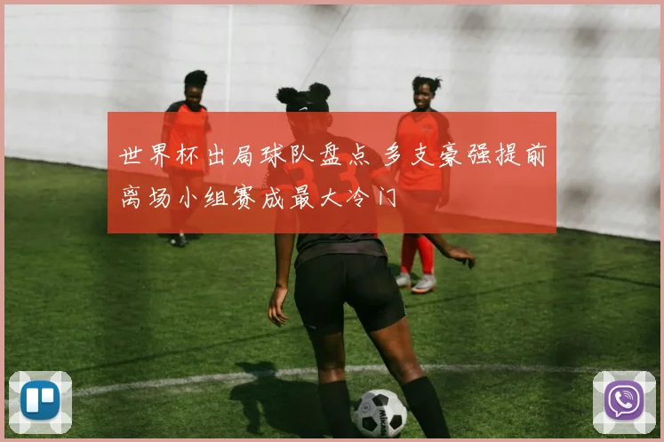 世界杯出局球队盘点 多支豪强提前离场小组赛成最大冷门