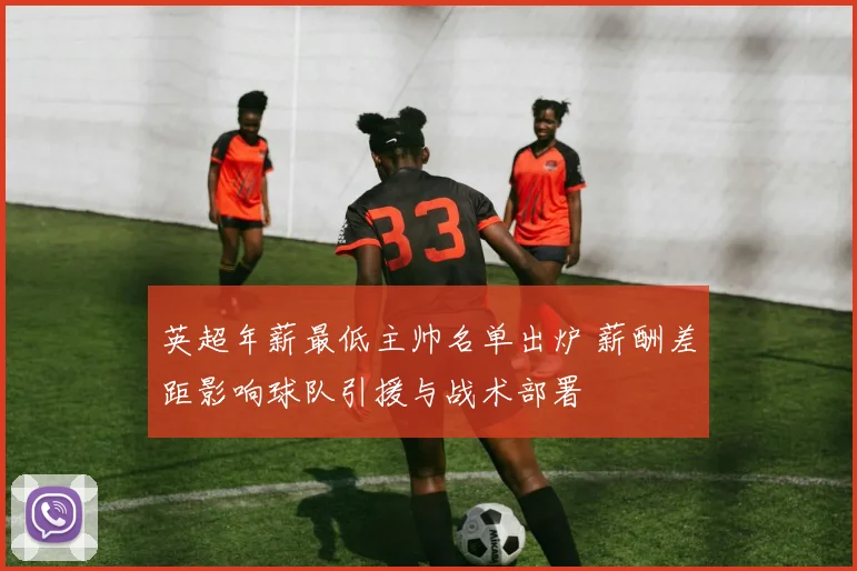 英超年薪最低主帅名单出炉 薪酬差距影响球队引援与战术部署