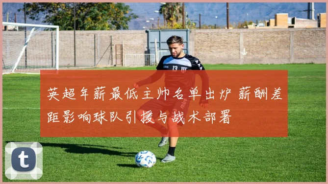 英超年薪最低主帅名单出炉 薪酬差距影响球队引援与战术部署