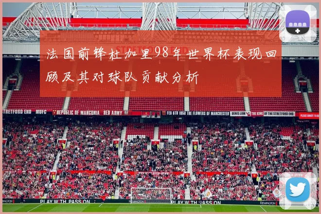 法国前锋杜加里98年世界杯表现回顾及其对球队贡献分析