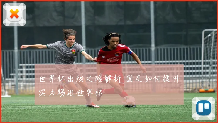 世界杯出线之路解析 国足如何提升实力踢进世界杯