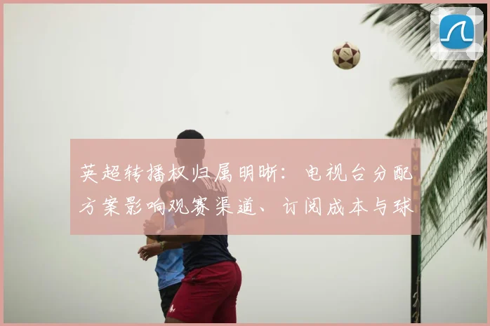 英超转播权归属明晰：电视台分配方案影响观赛渠道、订阅成本与球迷选择