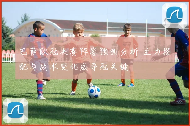 巴萨欧冠决赛阵容预测分析 主力搭配与战术变化成争冠关键