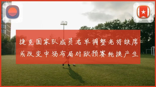 捷克国家队成员名单调整老将缺席或改变中场布局对欧预赛轮换产生影响