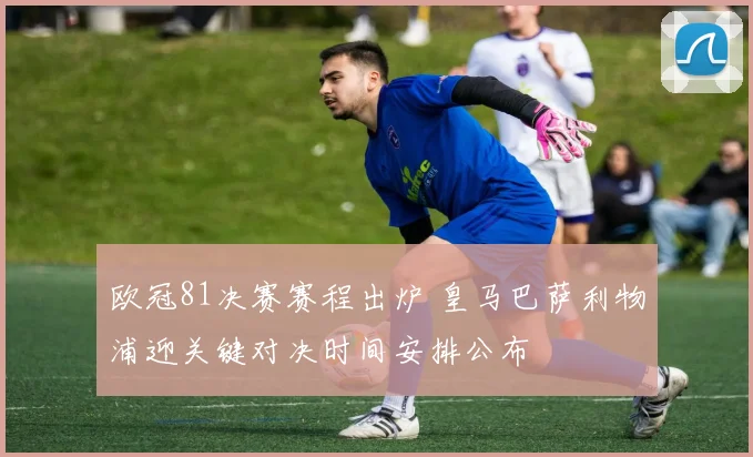 欧冠81决赛赛程出炉 皇马巴萨利物浦迎关键对决时间安排公布