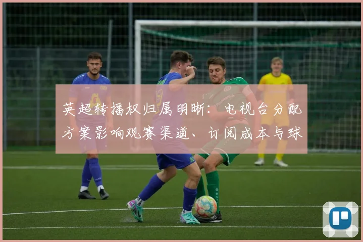 英超转播权归属明晰：电视台分配方案影响观赛渠道、订阅成本与球迷选择