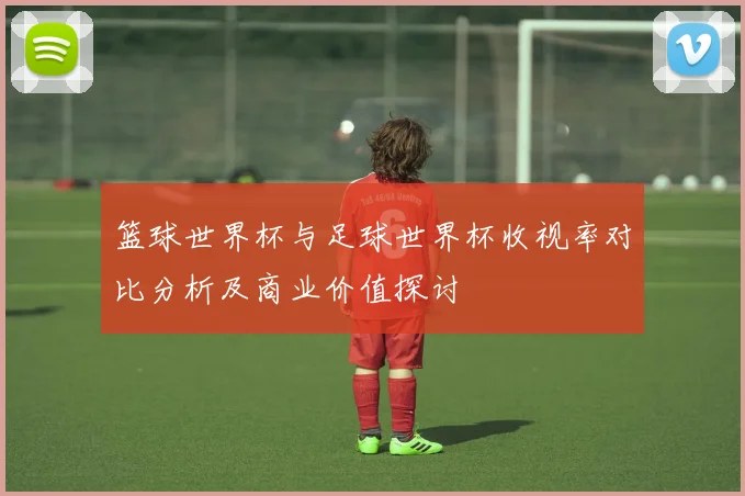 篮球世界杯与足球世界杯收视率对比分析及商业价值探讨