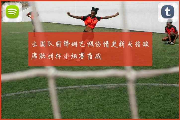 法国队前锋姆巴佩伤情更新或将缺席欧洲杯小组赛首战