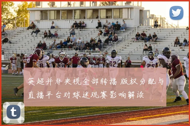 英超并非央视全部转播 版权分配与直播平台对球迷观赛影响解读