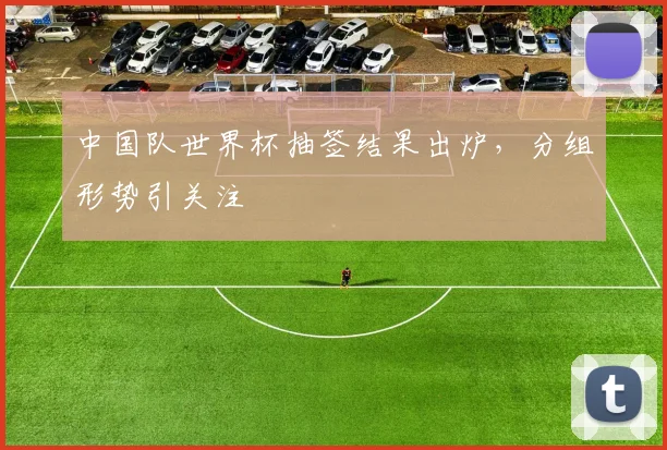 中国队世界杯抽签结果出炉，分组形势引关注