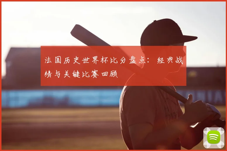 法国历史世界杯比分盘点：经典战绩与关键比赛回顾