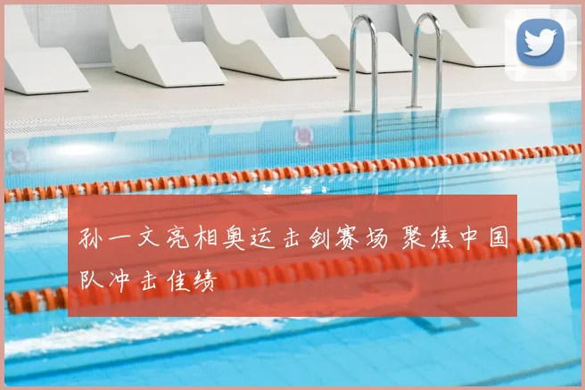 孙一文亮相奥运击剑赛场 聚焦中国队冲击佳绩