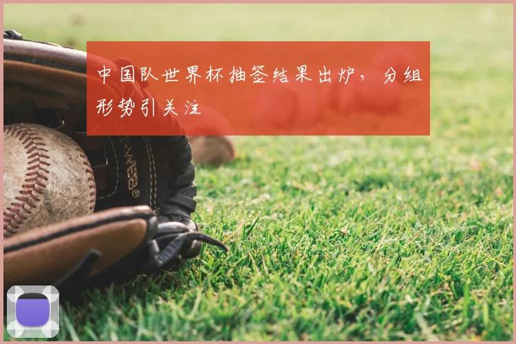 中国队世界杯抽签结果出炉，分组形势引关注