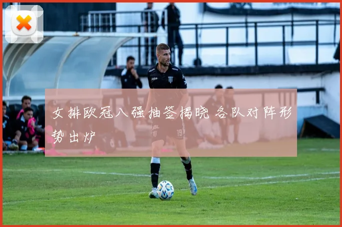 女排欧冠八强抽签揭晓 各队对阵形势出炉