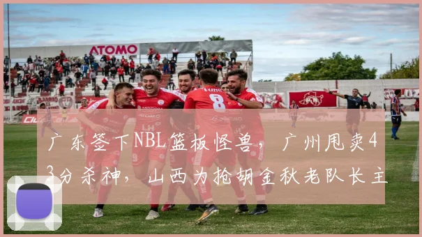 广东签下NBL篮板怪兽，广州甩卖43分杀神，山西为抢胡金秋老队长主动放弃顶薪