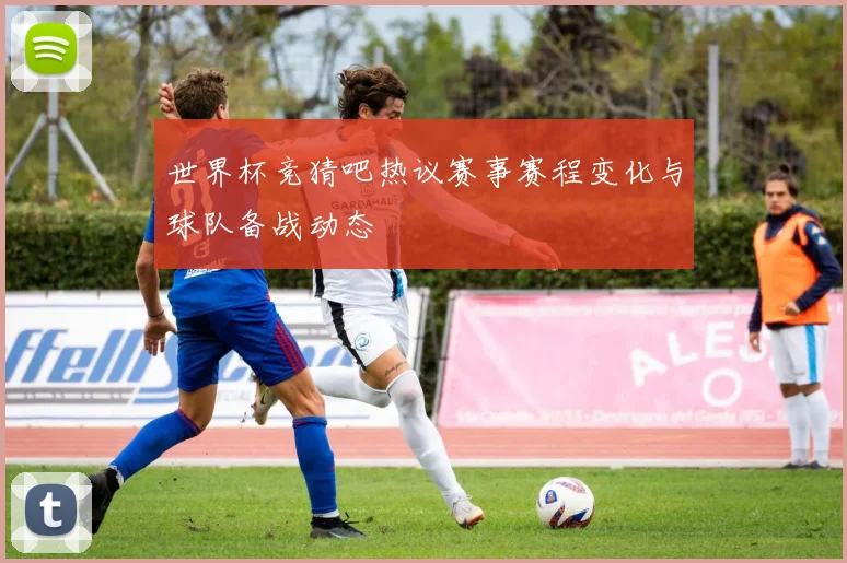 世界杯竞猜吧热议赛事赛程变化与球队备战动态
