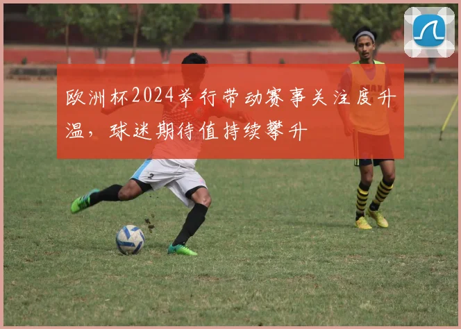 欧洲杯2024举行带动赛事关注度升温，球迷期待值持续攀升